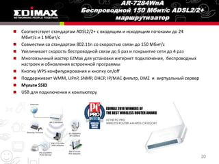    Соответствует стандартам ADSL2/2+ с входящим и исходящим потоками до 24
    Мбит/с и 1 Мбит/с
   Совместим со стандартом 802.11n со скоростью связи до 150 Мбит/с
   Увеличивает скорость беспроводной связи до 6 раз и покрыитие сети до 4 раз
   Многоязычный мастер EZMax для установки интернет подключения, беспроводных
    настроек и обновления встроенной программы
   Кнопку WPS конфигурирования и кнопку on/off
   Поддерживает WMM, UPnP, SNMP, DHCP, IP/MAC фильтр, DMZ и виртуальный сервер
   Мульти SSID
   USB для подключения к компьютеру




                                                                                  20
 