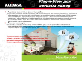    Plug-n-View от компании Edimax – решение Ваших проблем
  Доступ к сетевым камерам через Интернет когда-то был сложной задачей. Пользователи установленных дома сетевых
    камер, желающие получить к ним доступ на работе или за границей, должны знать, как настраивать DDNS серверы,
    статические IP-адреса, переадресацию портов, доменные имена и т. д. Большинство пользователей в данном
    случае просто сдаются. Именно поэтому компания Edimax technology создала простую в использовании технологию
    Plug-n-View для сетевых камер. Plug-n-View – ответ компании Edimax на необходимость в простом способе
    удаленного доступа к сетевым камерам.
   Просто включите и смотрите
  Установка Plug-n-View для сетевой камеры компании Edimax проще, чем Вы думаете! Нет необходимости в
    обязательной настройке маршрутизатора. При желании получить доступ к сетевой камере Edimax посредством,
    например, айфона, все что необходимо сделать, это:




    Подключить сетевую камеру Edimax к маршрутизатору
    Загрузить и установить апплет для сетевых камер Edimax в App Store
    Ввести идентификационный номер сетевой камеры и имя пользователя
    Получить видеоизображение




                                                                                                             26
 