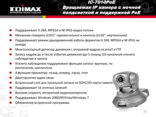    Поддерживает H.264, MPEG4 и M-JPEG видео потоки
   Механизм поворота (±355° горизонтально) и наклона (±120°, вертикально)
   Поддерживает режим одновременной работы форматов H.264, MPEG4 и M-JPEG на
    выходе
   Многосекторный детектор движения с отправкой кадров на email и FTP
   Запись кадров до и после события движения (до 5 секунд )16-канальная утилита
    наблюдения и записи
   Утилита наблюдения поддерживает функции записи: вручную, по
    расписанию, циклически.
   4 функции просмотра: назад, вперед, пауза, стоп
   Двусторонняя аудио связь
   Встроенный слот для локальной записи на SDHC/SD карты памяти
   Поддерживает 16 учетных записей
   Высокая скорость аппаратной видеокомпрессии
   Поддерживает Windows 2000/XP/Vista/Windows 7
   Обновление встроенной программы

                                                                                   37
 