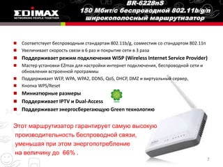    Соответствует беспроводным стандартам 802.11b/g, совместим со стандартом 802.11n
   Увеличивает скорость связи в 6 раз и покрытие сети в 3 раза
 Поддерживает режим подключения WISP (Wireless Internet Service Provider)
 Мастер установки EZmax для настройки интернет подключения, беспроводной сети и
  обновления встроенной программы
 Поддерживает WEP, WPA, WPA2, DDNS, QoS, DHCP, DMZ и виртуальный сервер,
 Кнопка WPS/Reset
 Миниатюрные размеры
 Поддерживает IPTV и Dual-Access
 Поддерживает энергосберегающую Green технологию


Этот маршрутизатор гарантирует самую высокую
производительность беспроводной связи,
уменьшая при этом энергопотребление
на величину до 66% .
                                                                                       7
 