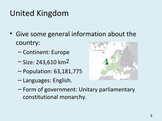 United Kingdom
• Give some general information about the
country:
– Continent: Europe
– Size: 243,610 km2
– Population: 63,181,775
– Languages: English.
– Form of government: Unitary parliamentary
constitutional monarchy.
3