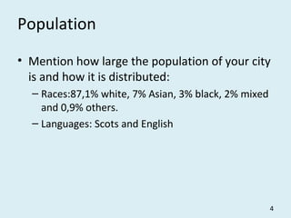 Population
• Mention how large the population of your city
is and how it is distributed:
– Races:87,1% white, 7% Asian, 3% black, 2% mixed
and 0,9% others.
– Languages: Scots and English
4