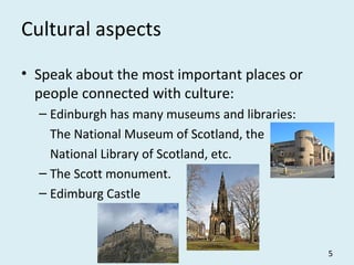 Cultural aspects
• Speak about the most important places or
people connected with culture:
– Edinburgh has many museums and libraries:
The National Museum of Scotland, the
National Library of Scotland, etc.
– The Scott monument.
– Edimburg Castle
5