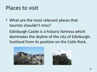 Places to visit
• What are the most relevant places that
tourists shouldn’t miss?
Edinburgh Castle is a historic fortress which
dominates the skyline of the city of Edinburgh,
Scotland from its position on the Catle Rock.
8