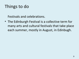 Things to do
Festivals and celebrations.
• The Edinburgh Festival is a collective term for
many arts and cultural festivals that take place
each summer, mostly in August, in Edinbugh.
9