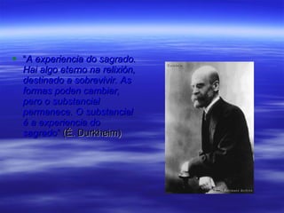 “ A experiencia do sagrado. Hai algo eterno na relixión, destinado a sobrevivir. As formas poden cambiar, pero o substancial permanece. O substancial é a experiencia do sagrado ”  (É. Durkheim) 