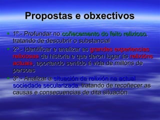 Propostas e obxectivos 1º.- Profundar no  coñecemento do feito relixioso , tratando de descubrir o substancial 2º.- Identificar e analizar as  grandes experiencias relixiosas  da historia e que deron lugar ás  relixións actuais , aportando sentido á vida de millóns de persoas 3º.- Analizar a  situación da relixión na actual sociedade secularizada , tratando de recoñecer as causas e consecuencias de dita situación  