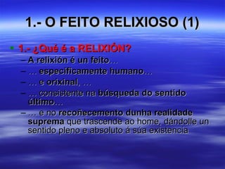1.- O FEITO RELIXIOSO (1) 1.- ¿Qué é a RELIXIÓN? A relixión é un feito …  …  especificamente humano …  … e  orixinal , … … consistente na  búsqueda do sentido último … … e no  recoñecemento dunha realidade suprema  que trascende ao home, dándolle un sentido pleno e absoluto á súa existencia 