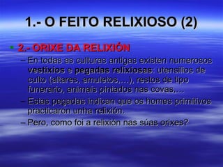 1.- O FEITO RELIXIOSO (2) 2.- ORIXE DA RELIXIÓN En todas as culturas antigas existen numerosos  vestixios  e  pegadas relixiosas : utensilios de culto (altares, amuletos,…), restos de tipo funerario, animais pintados nas covas,… Estas pegadas indican que os homes primitivos practicaron unha relixión. Pero, como foi a relixión nas súas orixes? 