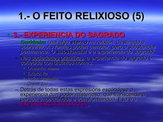 1.- O FEITO RELIXIOSO (5) 3.- EXPERIENCIA DO SAGRADO Durkheim : “ hai algo  eterno  na relixión, destinado a sobrevivir. As formas poden cambiar, pero o substancial permanece. O  substancial  é a experiencia do sagrado ” Nas  sociedades primitivas , a experiencia do sagrado é coñecida con distintos nomes: Oceanía:  mana Exipto:  ka India:  Brahmán China:  tao Detrás de todas estas expresións escóndese a experiencia dun poder misterioso, que transcende á persoa, impactándoa e transformándoa. Esa é a  EXPERIENCIA RELIXIOSA . 
