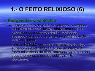 1.- O FEITO RELIXIOSO (6) Perspectiva sociolóxica : Desde o punto de vista sociolóxico, o sagrado maniféstase como  forza misteriosa  que se encarna nos membros dunha sociedade facendo que todos se sintan un por enriba da individualidade P. ex.:  TOTEM : crenza e sentimento de algo superior que transcende e une ao clan; é a forza misteriosa do clan, anterior a cada un dos seus membros e que os sobrevirá ( É. Durkheim ) 