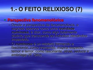 1.- O FEITO RELIXIOSO (7) Perspectiva fenomenolóxica : Desde a perspectiva da fenomenoloxía, o sagrado aparece como unha  realidade numinosa , é dicir, como algo totalmente distinto que transcende ao individuo deixándoo impactado. O  numinoso  é un misterio tremendo e fascinante; como tremendo, inspira respecto, temor e terror; como fascinante, atrae, seduce e embriaga ( R. Otto ) 