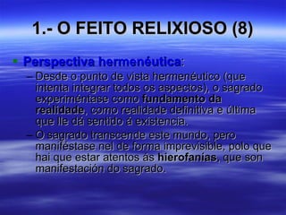 1.- O FEITO RELIXIOSO (8) Perspectiva hermenéutica : Desde o punto de vista hermenéutico (que intenta integrar todos os aspectos), o sagrado experiméntase como  fundamento da realidade , como realidade definitiva e última que lle dá sentido á existencia. O sagrado transcende este mundo, pero maniféstase nel de forma imprevisible, polo que hai que estar atentos ás  hierofanías , que son manifestación do sagrado. 