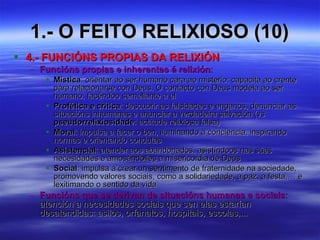 1.- O FEITO RELIXIOSO (10) 4.- FUNCIÓNS PROPIAS DA RELIXIÓN Funcións propias e inherentes á relixión :   Mística : orientar ao ser humano cara ao misterio; capacita ao crente para relacionarse con Deus. O contacto con Deus modela ao ser humano, facéndoo semellante a el Profética e crítica : descubrir as falsidades e enganos, denunciar as situacións inhumanas e anunciar a verdadeira salvación (vs  pseudorrelixiosidade : actitude relixiosa falsa) Moral : impulsa a facer o ben, iluminando a conciencia, inspirando normas e orientando condutas Asistencial : atender aos abandonados, asistíndoos nas súas necesidades e amosándolles a misericordia de Deus Social : impulsa a crear un sentimento de fraternidade na sociedade, promovendo valores sociais, como a solidariedade, a paz, a festa,… e lexitimando o sentido da vida Funcións que se derivan de situacións humanas e sociais :  atención a necesidades sociais que sen elas estarían desatendidas: asilos, orfanatos, hospitais, escolas,... 