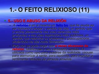 1.- O FEITO RELIXIOSO (11) 5.- USO E ABUSO DA RELIXIÓN A  relixión  é en si mesma un  feito bo , que lle axuda ao ser humano a atopar o sentido da vida, un sentido que o encha plenamente nas súas carencias máis profundas e nas súas aspiracións máis sublimes; un sentido que relativice os problemas e preocupacións, situándoos na súa xusta dimensión. Pero non se pode negar que  a veces abusouse da relixión ; falsificouse o seu verdadeiro sentido, foi utilizada como opio para evadirse da realidade, usouse para atemorizar á xente, para reprimila, para explotar o sentimento relixioso de persoas sinxelas. 