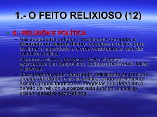 1.- O FEITO RELIXIOSO (12) 6.- RELIXIÓN E POLÍTICA Nas sociedades antigas e tradicionais dominaba a  teocracia ou réxime divino : acudíase á relixión para lexitimar a autoridade e a orde establecida e para dar cohesión política. Algunhas relixións abusaron desta situación, exercéndoa con despotismo, incluso promovendo loitas e guerras. Hoxe parecen estar claramente delimitadas as funcións propias da relixión e as da política, ainda que todavía existen grupos fanáticos e integristas que defenden o dereito da relixión a exercer esta función, e incluso existen  estados teocráticos . 