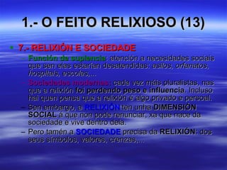 1.- O FEITO RELIXIOSO (13) 7.- RELIXIÓN E SOCIEDADE Función de suplencia :  atención a necesidades sociais que sen elas estarían desatendidas:  asilos, orfanatos, hospitais, escolas,... Sociedades modernas:  cada vez máis pluralistas, nas que a relixión  foi perdendo peso e influencia . Incluso hai quen pensa que a relixión é algo privado e persoal. Sen embargo, a  RELIXIÓN  ten unha  DIMENSIÓN SOCIAL  á que non pode renunciar, xa que nace da sociedade e vive dentro dela. Pero tamén a  SOCIEDADE  precisa da  RELIXIÓN : dos seus símbolos, valores, crenzas,... 