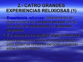 2.- CATRO GRANDES EXPERIENCIAS RELIXIOSAS (1) Experiencia relixiosa:  coñecemento de Deus a través do  contacto persoal  con El, por medio de  mediacións  ou  símbolos sagrados É o  encontro co sagrado; algo misterioso Deus permanece oculto e incomprensible; pero tamén se revela ás persoas quedando estas transformadas 