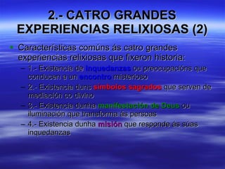 2.- CATRO GRANDES EXPERIENCIAS RELIXIOSAS (2) Características comúns ás catro grandes experiencias relixiosas que fixeron historia: 1.- Existencia de  inquedanzas  ou preocupacións que conducen a un  encontro  misterioso 2.- Existencia duns  símbolos sagrados  que serven de mediación co divino 3.- Existencia dunha  manifestación de Deus  ou iluminación que transforma ás persoas 4.- Existencia dunha  misión  que responde ás súas inquedanzas 