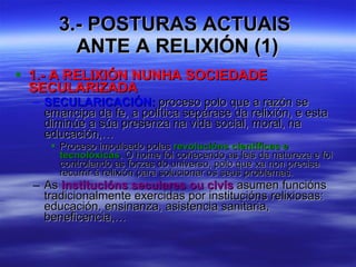 3.- POSTURAS ACTUAIS  ANTE A RELIXIÓN (1) 1.- A RELIXIÓN NUNHA SOCIEDADE SECULARIZADA SECULARICACIÓN:  proceso polo que a razón se emancipa da fe, a política sepárase da relixión, e esta diminúe a súa presenza na vida social, moral, na educación,… Proceso impulsado polas  revolucións científicas e tecnolóxicas . O home foi coñecendo as leis da natureza e foi controlando as forzas do universo, polo que xa non precisa recurrir á relixión para solucionar os seus problemas. As  institucións seculares ou civís  asumen funcións tradicionalmente exercidas por institucións relixiosas: educación, ensinanza, asistencia sanitaria, beneficencia,… 