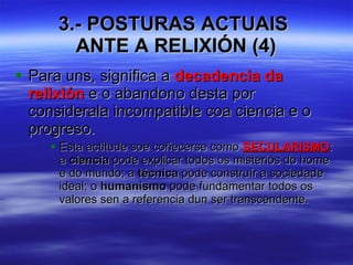 3.- POSTURAS ACTUAIS  ANTE A RELIXIÓN (4) Para uns, significa a  decadencia da relixión  e o abandono desta por considerala incompatible coa ciencia e o progreso. Esta actitude soe coñecerse como  SECULARISMO : a  ciencia  pode explicar todos os misterios do home e do mundo; a  técnica  pode construír a sociedade ideal; o  humanismo  pode fundamentar todos os valores sen a referencia dun ser transcendente. 