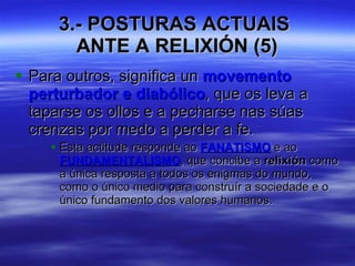 3.- POSTURAS ACTUAIS  ANTE A RELIXIÓN (5) Para outros, significa un  movemento perturbador e diabólico , que os leva a taparse os ollos e a pecharse nas súas crenzas por medo a perder a fe.  Esta actitude responde ao  FANATISMO  e ao  FUNDAMENTALISMO , que concibe a  relixión  como a única resposta a todos os enigmas do mundo, como o único medio para construír a sociedade e o único fundamento dos valores humanos. 