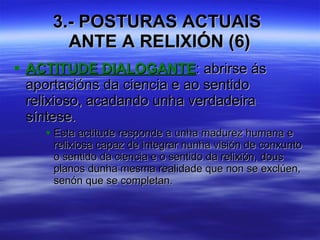 3.- POSTURAS ACTUAIS  ANTE A RELIXIÓN (6) ACTITUDE DIALOGANTE : abrirse ás aportacións da ciencia e ao sentido relixioso, acadando unha verdadeira síntese. Esta actitude responde a unha madurez humana e relixiosa capaz de integrar nunha visión de conxunto o sentido da ciencia e o sentido da relixión, dous planos dunha mesma realidade que non se exclúen, senón que se completan.  