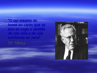 “ O ser mesmo do home en canto que se pon en xogo o sentido da súa vida e da súa existencia en xeral ”  (P. Tillich) 