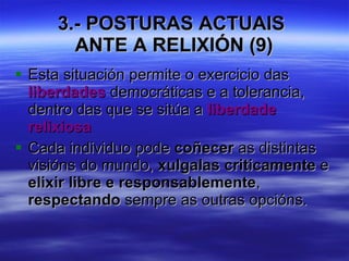 3.- POSTURAS ACTUAIS  ANTE A RELIXIÓN (9) Esta situación permite o exercicio das  liberdades  democráticas e a tolerancia, dentro das que se sitúa a  liberdade relixiosa Cada individuo pode  coñecer  as distintas visións do mundo,  xulgalas criticamente  e  elixir libre e responsablemente ,  respectando  sempre as outras opcións.  