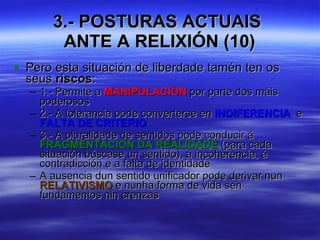 3.- POSTURAS ACTUAIS  ANTE A RELIXIÓN (10) Pero esta situación de liberdade tamén ten os seus  riscos : 1.- Permite a  MANIPULACIÓN  por parte dos máis poderosos 2.- A tolerancia pode converterse en  INDIFERENCIA  e  FALTA DE CRITERIO 3.- A pluralidade de sentidos pode conducir á  FRAGMENTACIÓN DA REALIDADE  (para cada situación búscase un sentido), á incoherencia, á contradicción e a falta de identidade A ausencia dun sentido unificador pode derivar nun  RELATIVISMO  e nunha forma de vida sen fundamentos nin crenzas   