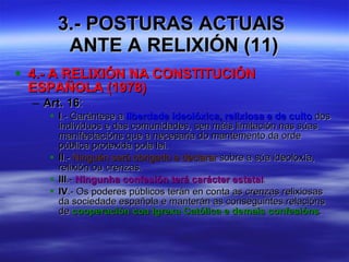 3.- POSTURAS ACTUAIS  ANTE A RELIXIÓN (11) 4.- A RELIXIÓN NA CONSTITUCIÓN ESPAÑOLA (1978) Art. 16 :  I .- Garántese a  liberdade ideolóxica, relixiosa e de culto  dos individuos e das comunidades, sen máis limitación nas súas manifestacións que a necesaria do mantemento da orde pública protexida pola lei. II .-  Ninguén será obrigado a declarar  sobre a súa ideoloxía, relixión ou crenzas. III .-  Ningunha confesión terá carácter estatal . IV .- Os poderes públicos terán en conta as crenzas relixiosas da sociedade española e manterán as conseguintes relacións de  cooperación coa Igrexa Católica e demais confesións . 