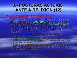 3.- POSTURAS ACTUAIS  ANTE A RELIXIÓN (12) 5.- LAICISMO E “RELIXIÓN CIVIL” En moitos ambientes, a secularización conduciu a un  SECULARISMO  ou  LAICISMO , nos que a relixión quedou esquinada ou reducida ao  ámbito do privado Esta perda da dimensión espiritual na sociedade, xerou unhas  novas mitificacións  e uns  novos cultos  (idolatría): CULTO AO PODER : aura sagrada dos políticos e das institucións. CULTO AO CONSUMISMO : diñeiro, compras en días sinalados. O consumo convértese en fonte de felicidade, de salvación, de benestar. CULTO AO CORPO, A IMAXE, A MODA,... : o corpo como obxecto de culto, marxinándose a dignidade humana, a personalidade, a liberdade. 