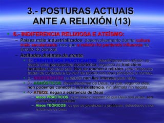 3.- POSTURAS ACTUAIS  ANTE A RELIXIÓN (13) 6.- INDIFERENCIA RELIXIOSA E ATEÍSMO: Países máis industrializados : desenvolvemento dunha  cultura máis secularizada , nos que  a relixión foi perdendo influencia  no ámbito do persoal. Actitudes distintas da crente :  1.-  CRENTES NON PRACTICANTES : Identifícanse coa relixión so desde unha  perspectiva sociolóxica , seguindo as  tradicións herdadas  dos seus pais.  Non se opoñen á relixión , pero tampouco tratan de coñecela e de vivir de acordo cos seus principios e normas. 2.-  INDIFERENTES : a relixión  non lles interesa  para nada. 3.-  AGNÓSTICOS : desenténdense de Deus, xa que, segundo eles,  non podemos coñecer a súa existencia , nin afirmala nin negala. 4.-  ATEOS :  negan a existencia de Deus Ateos PRÁCTICOS : viven baixo o suposto de que Deus non existe,  sen prantexarse a cuestión Ateos TEÓRICOS : os que se  prantexan o problema , defendendo a non existencia de Deus 