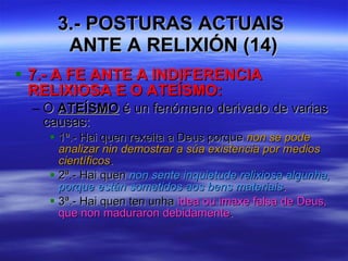 3.- POSTURAS ACTUAIS  ANTE A RELIXIÓN (14) 7.- A FE ANTE A INDIFERENCIA RELIXIOSA E O ATEÍSMO: O  ATEÍSMO  é un fenómeno derivado de varias causas: 1ª.- Hai quen rexeita a Deus porque  non se pode analizar nin demostrar a súa existencia por medios científicos . 2ª.- Hai quen  non sente inquietude relixiosa algunha, porque están sometidos aos bens materiais . 3ª.- Hai quen ten unha  idea ou imaxe falsa de Deus, que non maduraron debidamente . 