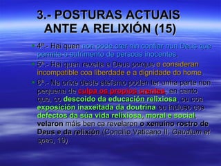 3.- POSTURAS ACTUAIS  ANTE A RELIXIÓN (15) 4ª.- Hai quen  non pode crer nin confiar nun Deus que permite o sufrimento de persoas inocentes . 5ª.- Hai quen rexeita a Deus porque  o consideran incompatible coa liberdade e a dignidade do home . 6ª.- Na orixe deste ateísmo poden ter unha parte non pequena de  culpa os propios crentes , en canto que, co  descoido da educación relixiosa , ou coa  exposición inaxeitada da doutrina  ou incluso cos  defectos da súa vida relixiosa, moral e social ,  velaron  máis ben ca revelaron  o xenuíno rostro de Deus e da relixión  (Concilio Vaticano II;  Gaudium et spes , 19) 