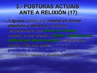 3.- POSTURAS ACTUAIS  ANTE A RELIXIÓN (17) A  Igrexa , aínda que  rexeita en forma absoluta o ateísmo , recoñece sinceramente que  todos os homes , crentes e non crentes,  deben colaborar na edificación deste mundo , no que viven xuntos. Isto non pode  facerse sen un prudente e sincero deiálogo   (Concilio Vaticano II:  Gaudium et spes , 21) 