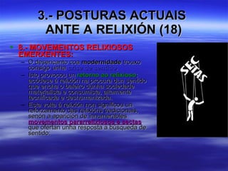 3.- POSTURAS ACTUAIS  ANTE A RELIXIÓN (18) 8.- MOVEMENTOS RELIXIOSOS EMERXENTES: O desencanto coa  modernidade  trouxo consigo unha  crise de sentido . Isto provocou un  retorno ao relixioso : acódese á relixión na procura dun sentido que encha o baleiro dunha sociedade materialista e consumista, altamente tecnificada e deshumanizada. Esta volta á relixión non significou un reforzamento das relixións tradicionais, senón a aparición de innumerables  movementos pararrelixiosos e sectas  que ofertan unha resposta a búsqueda de sentido: 