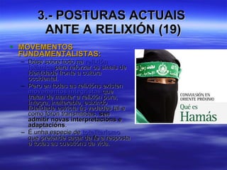 3.- POSTURAS ACTUAIS  ANTE A RELIXIÓN (19) MOVEMENTOS FUNDAMENTALISTAS:  Dáse sobre todo na  relixión islámica  para reforzar os sinais de identidade fronte a cultura occidental. Pero en todas as relixións existen  movementos integristas  que tratan de manter a relixión pura, íntegra, inalterable, esixindo fidelidade estricta ás vedades tal e como foron transmitidas,  sen admitir novas interpretacións e adaptacións . É unha especie de  totalitarismo  que pretende sacar da  fe  a resposta a todas as cuestións da vida. 