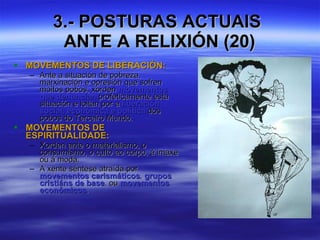 3.- POSTURAS ACTUAIS  ANTE A RELIXIÓN (20) MOVEMENTOS DE LIBERACIÓN: Ante a situación de pobreza, marxinación e opresión que sofren moitos pobos, xorden  movementos que denuncian  profeticamente esta situación e loitan por a  liberación social, económica e política  dos pobos do Terceiro Mundo. MOVEMENTOS DE ESPIRITUALIDADE: Xorden ante o materialismo, o consumismo, o culto ao corpo, á imaxe ou á moda. A xente séntese atraída por  movementos carismáticos ,  grupos cristiáns de base , ou  movementos económicos . 