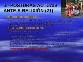 3.- POSTURAS ACTUAIS  ANTE A RELIXIÓN (21) MISTICISMO ORIENTAL: Ante o malestar relixioso da cultura occidental, moitos procuran  refuxio na relixiosidade oriental : Hare Krishna, meditación transcendental, novas formas de budismo. RELATIVISMO SUBXECTIVO: Tendencia a valorar so  aspectos relixiosos que satisfán as necesidades espirituais de cada momento , sen distinguir o fundamental da relixión. Non busca a conversión, senón o  equilibrio psíquico  e o  benestar corporal . É unha relixiosidade centrada no  pragmatismo  e no  individualismo , que se serve da relixión á carta, amosando unha  indiferencia total cara á institución . 