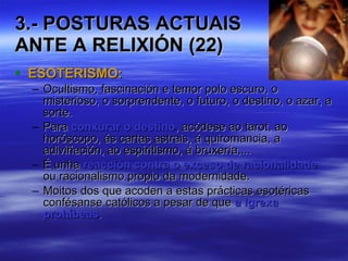 3.- POSTURAS ACTUAIS  ANTE A RELIXIÓN (22) ESOTERISMO: Ocultismo, fascinación e temor polo escuro, o misterioso, o sorprendente, o futuro, o destino, o azar, a sorte. Para  conxurar o destino , acódese ao tarot, ao horóscopo, ás cartas astrais, á quiromancia, a adiviñación, ao espiritismo, á bruxería,... É unha  reacción contra o exceso de racionalidade  ou racionalismo propio da modernidade. Moitos dos que acoden a estas prácticas esotéricas confésanse católicos a pesar de que  a Igrexa prohíbeas . 