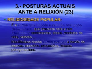 3.- POSTURAS ACTUAIS  ANTE A RELIXIÓN (23) RELIXIOSIDADE POPULAR: É a  forma que adopta a relixión nun pobo determinado  que proxecta nela a súa  identidade : sentimentos, ideais, modelos de vida, valores,... Maniféstase dunha  forma festiva , a través de danzas, cancións, procesións, imaxes, peregrinacións. 