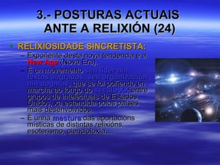 3.- POSTURAS ACTUAIS  ANTE A RELIXIÓN (24) RELIXIOSIDADE SINCRETISTA: Expoñente desta nova tendencia é a  New Age  (Nova Era). É un movemento  sen líder nin textos sagrados, sen organización nin dogmas , que se foi poñendo en marcha ao longo do  século XX  entre grupos de intelectuais de Estados Unidos, xa estendida polos países máis desenvolvidos. É unha  mestura  das aportacións místicas de distintas relixións, esoterismo, ciencioloxía,... 