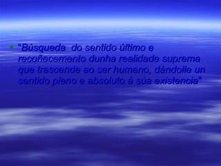 “ Búsqueda  do sentido último e recoñecemento dunha realidade suprema que trascende ao ser humano, dándolle un sentido pleno e absoluto á súa existencia ” 