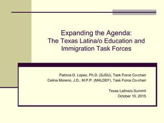 Expanding the Agenda:
The Texas Latina/o Education and
Immigration Task Forces
Patricia D. López, Ph.D. (SJSU), Task Force Co-chair
Celina Moreno, J.D., M.P.P. (MALDEF), Task Force Co-chair
Texas Latina/o Summit
October 10, 2015
 