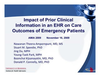 Impact of Prior Clinical
 Information in an EHR on C
 I f    ti i                Care
Outcomes of Emergency Patients
          AMIA 2009    November 16, 2009

Nawanan Th
N         Theera‐Ampornpunt, MD, MS
                 A          t MD MS
Stuart M. Speedie, PhD
Jing Du, MPH
Young‐Taek Park, MPH
Boonchai Kijsanayotin, MD, PhD
Donald P. Connelly, MD, PhD
Donald P. Connelly, MD, PhD

                                  1
 