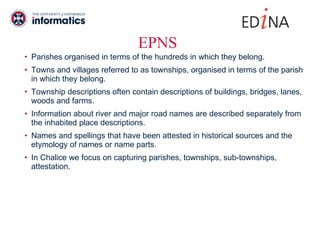 EPNS Parishes organised in terms of the hundreds in which they belong. Towns and villages referred to as townships, organised in terms of the parish in which they belong. Township descriptions often contain descriptions of buildings, bridges, lanes, woods and farms.  Information about river and major road names are described separately from the inhabited place descriptions.  Names and spellings that have been attested in historical sources and the etymology of names or name parts. In Chalice we focus on capturing parishes, townships, sub-townships, attestation.  