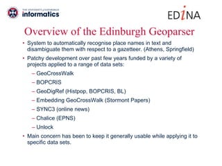 Overview of the Edinburgh Geoparser System to automatically recognise place names in text and disambiguate them with respect to a gazetteer. (Athens, Springfield) Patchy development over past few years funded by a variety of projects applied to a range of data sets: GeoCrossWalk BOPCRIS GeoDigRef (Histpop, BOPCRIS, BL) Embedding GeoCrossWalk (Stormont Papers) SYNC3 (online news) Chalice (EPNS) Unlock Main concern has been to keep it generally usable while applying it to specific data sets. 