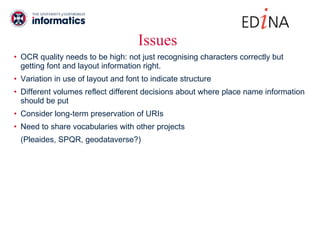 Issues OCR quality needs to be high: not just recognising characters correctly but getting font and layout information right.  Variation in use of layout and font to indicate structure Different volumes reflect different decisions about where place name information should be put Consider long-term preservation of URIs  Need to share vocabularies with other projects  (Pleaides, SPQR, geodataverse?) 