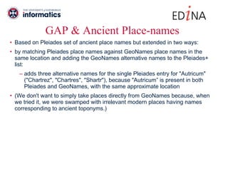 GAP & Ancient Place-names Based on Pleiades set of ancient place names but extended in two ways: by matching Pleiades place names against GeoNames place names in the same location and adding the GeoNames alternative names to the Pleiades+ list: adds three alternative names for the single Pleiades entry for "Autricum" ("Chartrez", "Chartres", "Shartr"), because "Autricum” is present in both Pleiades and GeoNames, with the same approximate location (We don't want to simply take places directly from GeoNames because, when we tried it, we were swamped with irrelevant modern places having names corresponding to ancient toponyms.) 